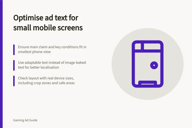 Optimise ad text for small mobile screens: Ensure main claim and key conditions fit in smallest phone view; Use adaptable text instead of image-baked text for better localisation; Check layout with real device sizes, including crop zones and safe areas. Adapting text for small mobile game screens