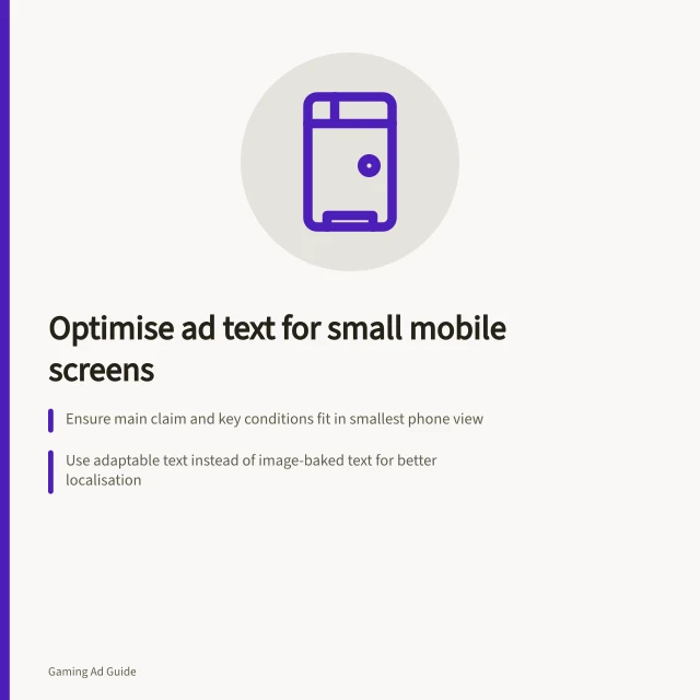 Optimise ad text for small mobile screens: Ensure main claim and key conditions fit in smallest phone view; Use adaptable text instead of image-baked text for better localisation; Check layout with real device sizes, including crop zones and safe areas. Adapting text for small mobile game screens