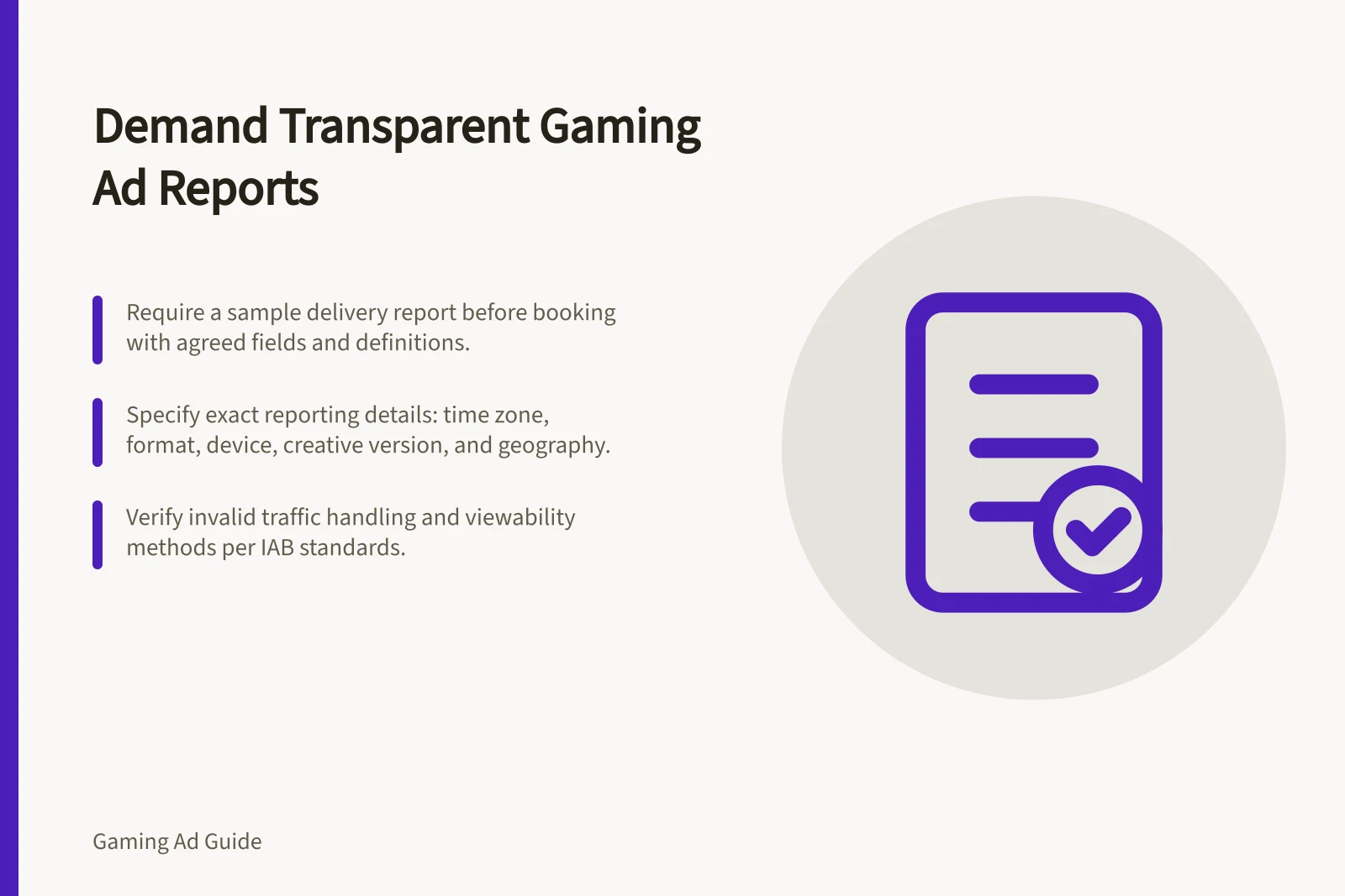 Demand Transparent Gaming Ad Reports: Require a sample delivery report before booking with agreed fields and definitions.; Specify exact reporting details: time zone, format, device, creative version, and geography.; Verify invalid traffic handling and viewability methods per IAB standards.