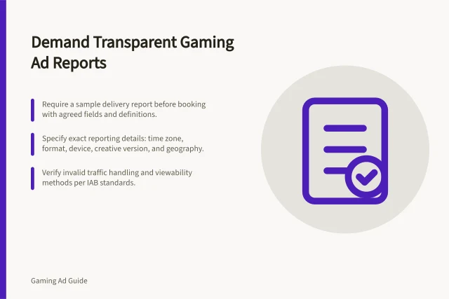 Demand Transparent Gaming Ad Reports: Require a sample delivery report before booking with agreed fields and definitions.; Specify exact reporting details: time zone, format, device, creative version, and geography.; Verify invalid traffic handling and viewability methods per IAB standards. Asking for transparent gaming campaign delivery reports