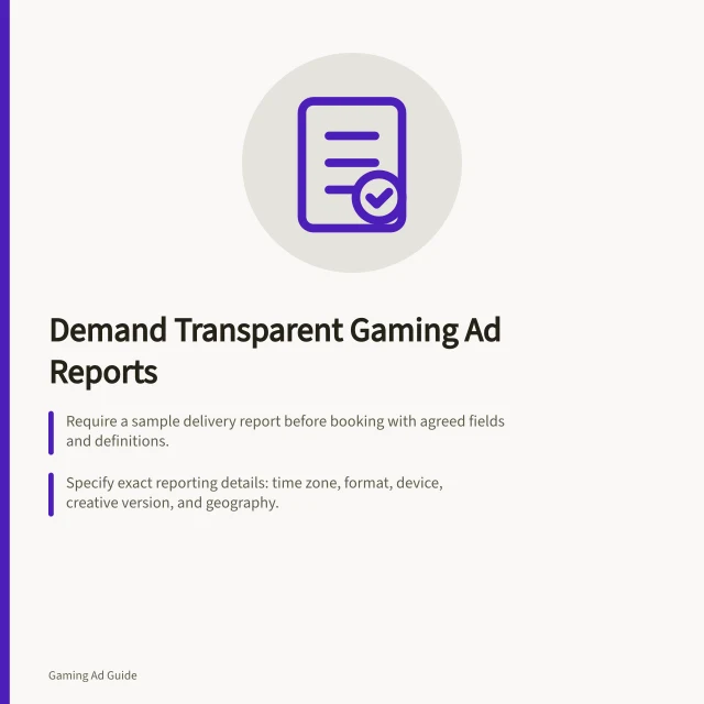 Demand Transparent Gaming Ad Reports: Require a sample delivery report before booking with agreed fields and definitions.; Specify exact reporting details: time zone, format, device, creative version, and geography.; Verify invalid traffic handling and viewability methods per IAB standards. Asking for transparent gaming campaign delivery reports