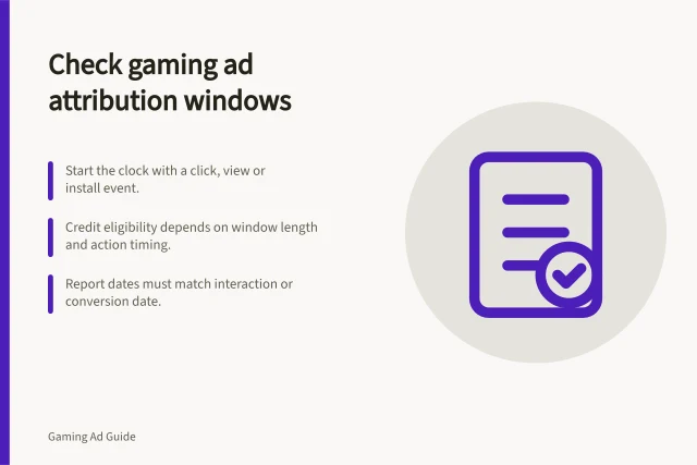 Check gaming ad attribution windows: Start the clock with a click, view or install event.; Credit eligibility depends on window length and action timing.; Report dates must match interaction or conversion date. Checking attribution windows in gaming ad reports