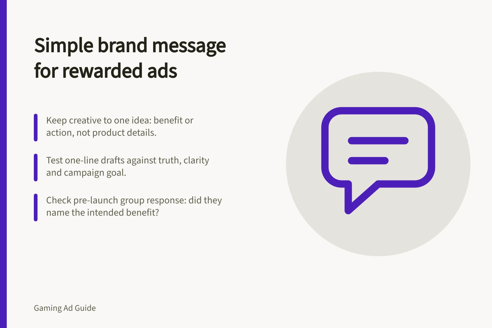 Simple brand message for rewarded ads: Keep creative to one idea: benefit or action, not product details.; Test one-line drafts against truth, clarity and campaign goal.; Check pre-launch group response: did they name the intended benefit?