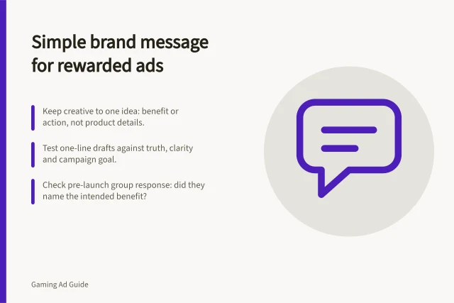 Simple brand message for rewarded ads: Keep creative to one idea: benefit or action, not product details.; Test one-line drafts against truth, clarity and campaign goal.; Check pre-launch group response: did they name the intended benefit?. Choosing a suitable brand message for a rewarded placement