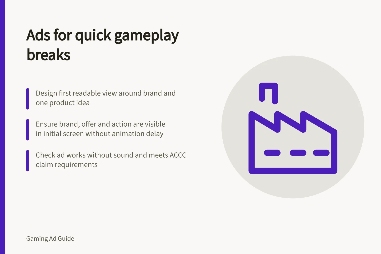 Ads for quick gameplay breaks: Design first readable view around brand and one product idea; Ensure brand, offer and action are visible in initial screen without animation delay; Check ad works without sound and meets ACCC claim requirements