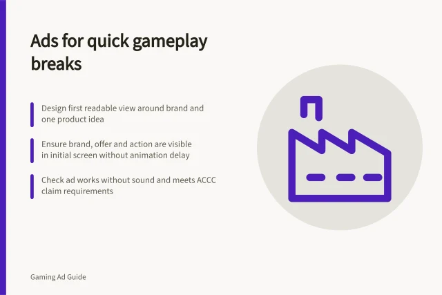 Ads for quick gameplay breaks: Design first readable view around brand and one product idea; Ensure brand, offer and action are visible in initial screen without animation delay; Check ad works without sound and meets ACCC claim requirements. Designing an ad readable during short gameplay breaks