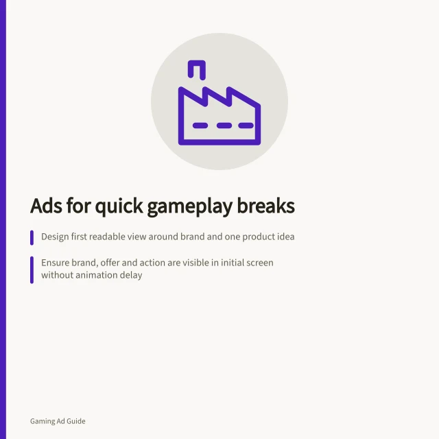 Ads for quick gameplay breaks: Design first readable view around brand and one product idea; Ensure brand, offer and action are visible in initial screen without animation delay; Check ad works without sound and meets ACCC claim requirements. Designing an ad readable during short gameplay breaks