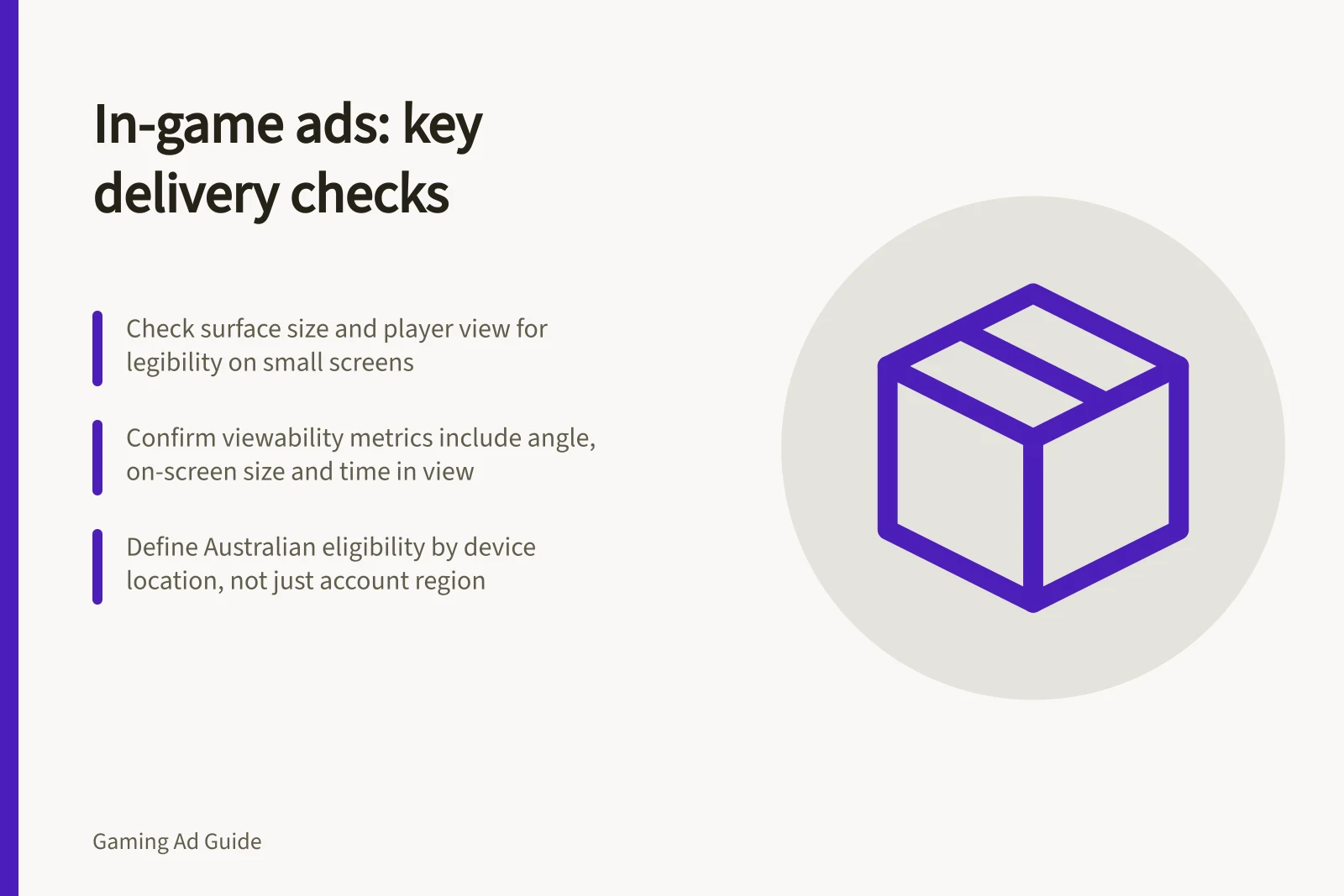 In-game ads: key delivery checks: Check surface size and player view for legibility on small screens; Confirm viewability metrics include angle, on-screen size and time in view; Define Australian eligibility by device location, not just account region