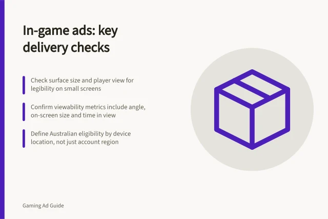In-game ads: key delivery checks: Check surface size and player view for legibility on small screens; Confirm viewability metrics include angle, on-screen size and time in view; Define Australian eligibility by device location, not just account region. Intrinsic in-game advertising