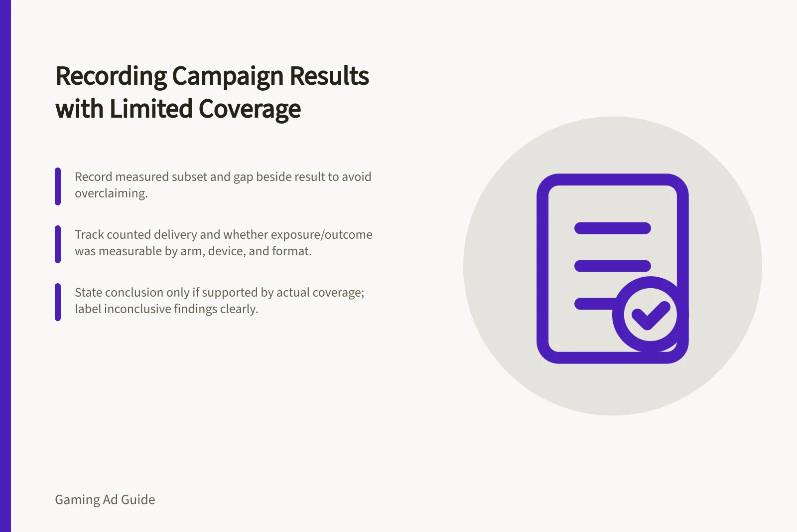 Recording Campaign Results with Limited Coverage: Record measured subset and gap beside result to avoid overclaiming.; Track counted delivery and whether exposure/outcome was measurable by arm, device, and format.; State conclusion only if supported by actual coverage; label inconclusive findings clearly.