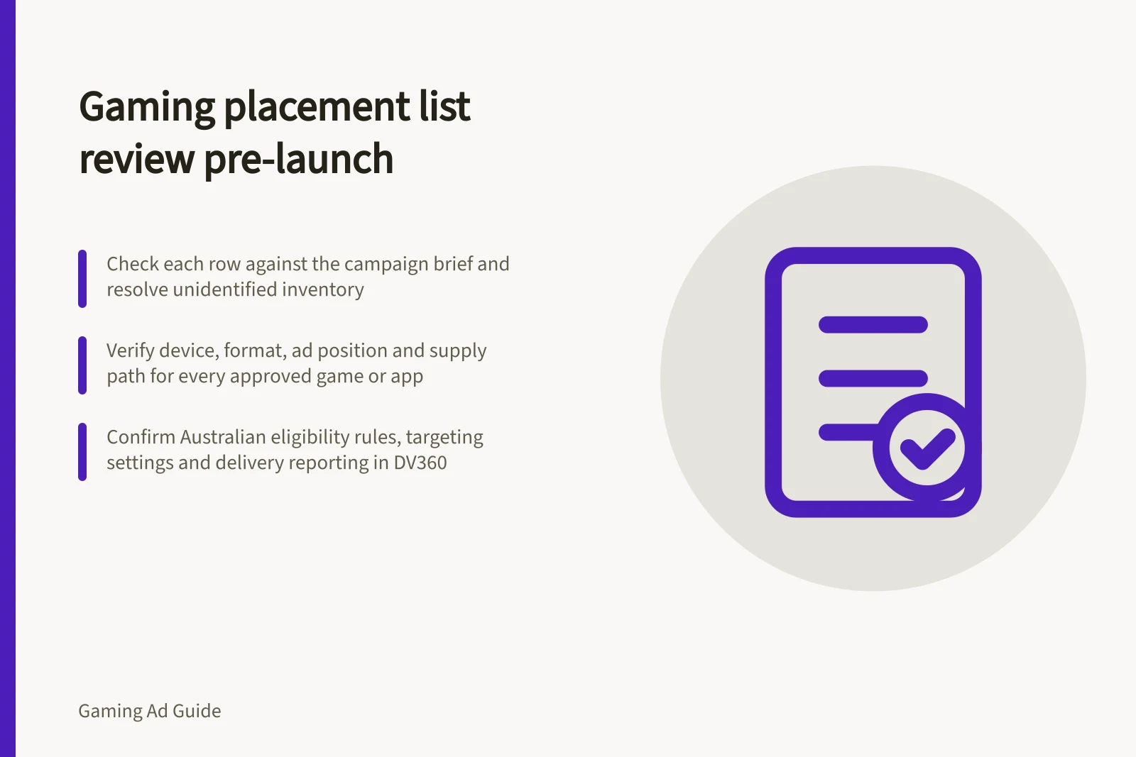 Gaming placement list review pre-launch: Check each row against the campaign brief and resolve unidentified inventory; Verify device, format, ad position and supply path for every approved game or app; Confirm Australian eligibility rules, targeting settings and delivery reporting in DV360