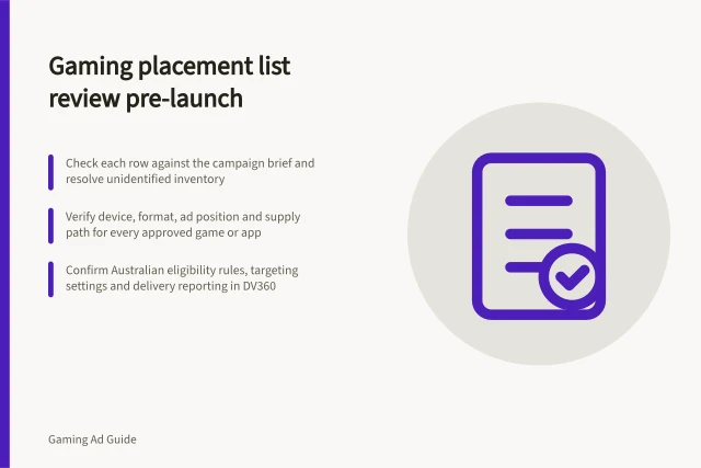Gaming placement list review pre-launch: Check each row against the campaign brief and resolve unidentified inventory; Verify device, format, ad position and supply path for every approved game or app; Confirm Australian eligibility rules, targeting settings and delivery reporting in DV360. Reviewing a gaming placement list before launch