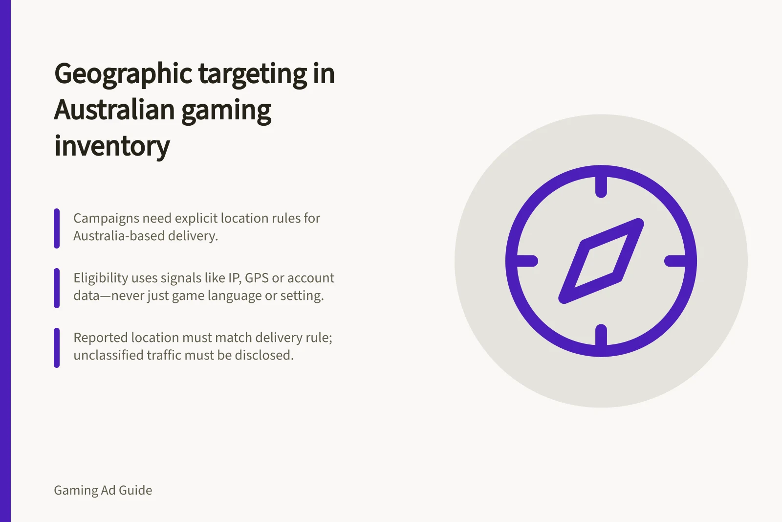 Geographic targeting in Australian gaming inventory: Campaigns need explicit location rules for Australia-based delivery.; Eligibility uses signals like IP, GPS or account data—never just game language or setting.; Reported location must match delivery rule; unclassified traffic must be disclosed.