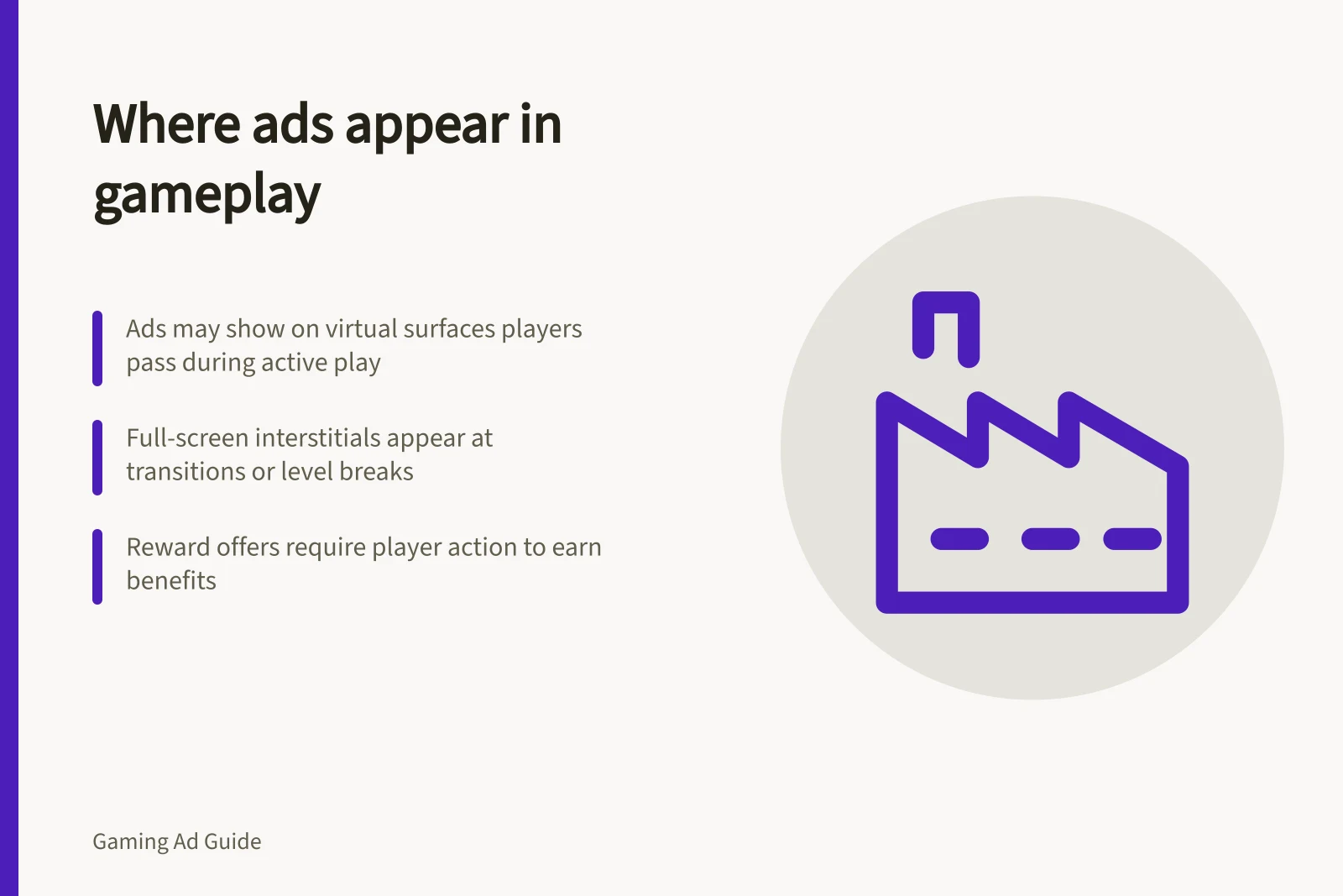 Where ads appear in gameplay: Ads may show on virtual surfaces players pass during active play; Full-screen interstitials appear at transitions or level breaks; Reward offers require player action to earn benefits
