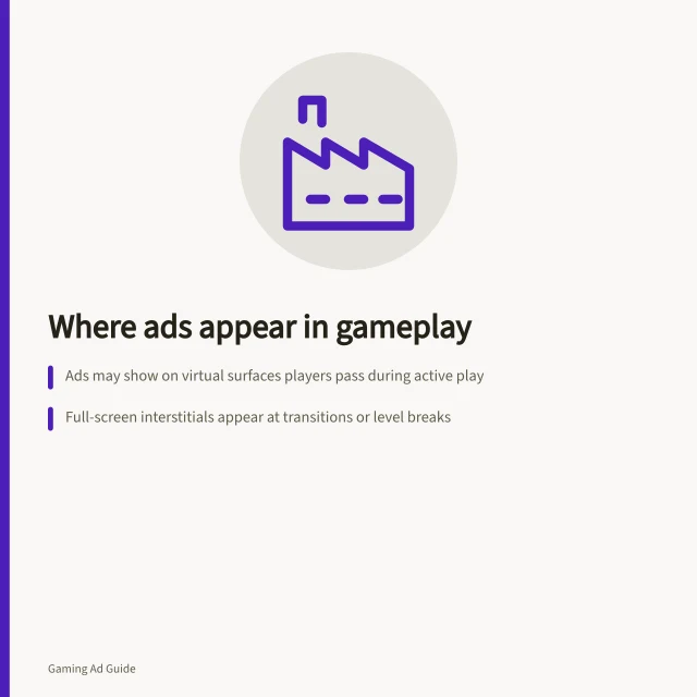 Where ads appear in gameplay: Ads may show on virtual surfaces players pass during active play; Full-screen interstitials appear at transitions or level breaks; Reward offers require player action to earn benefits. Understanding where an ad appears during play